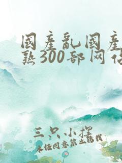 国产乱国产乱老熟300部网站