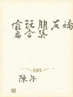 偷玩朋友娇妻短篇合集