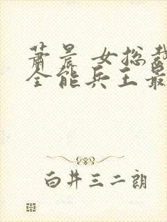 萧晨 女总裁的全能兵王最新更新