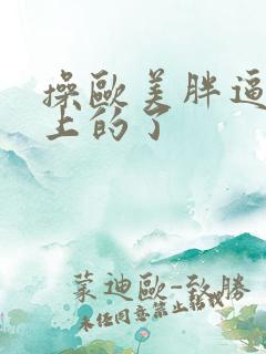 操欧美胖逼网站上的了