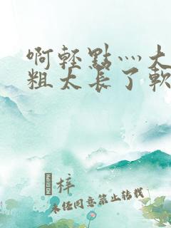 啊轻点灬大巴太粗太长了软件