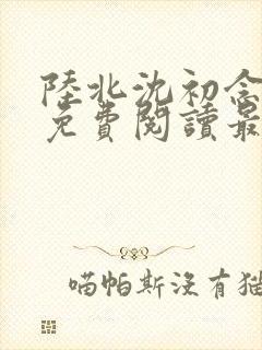 陆北沈初念全文免费阅读最新章节列