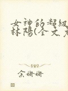 女神的超级赘婿林阳(全文免费阅读)无弹幕