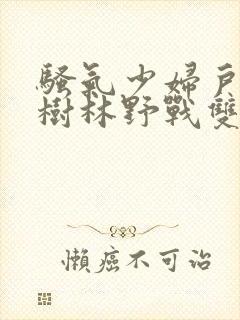 骚气少妇户外小树林野战双人