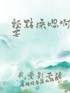 轻点操嗯啊h不要