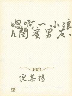 嗯啊～小浪货高h闺蜜男友小说