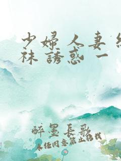 少妇 人妻 丝袜 诱惑 一 二 区