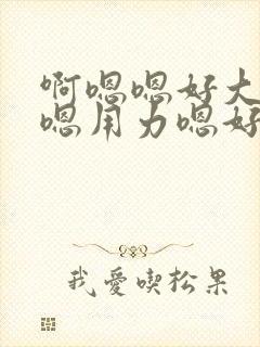 啊嗯嗯好大啊嗯嗯用力嗯好舒服视频
