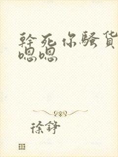 干死你骚货嗯嗯嗯嗯