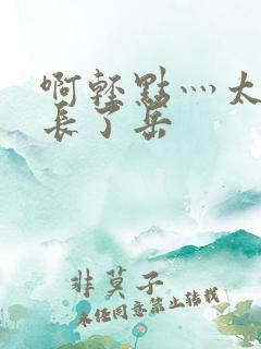 啊轻点灬太粗太长了岳