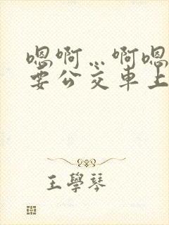 嗯啊…啊嗯嗯还要公交车上
