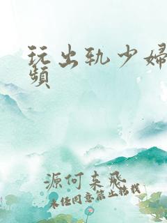 玩出轨少妇穴视频