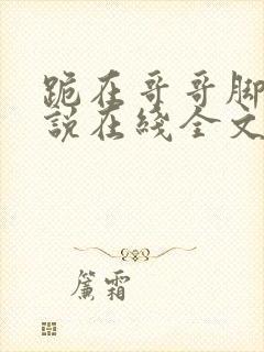 跪在哥哥脚边小说在线全文免费阅读笔趣阁