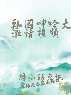 韩国呻吟大尺度激情视频