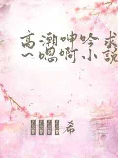 高潮呻吟求饶h～嗯啊小说