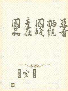国产国拍亚洲精品在线观看