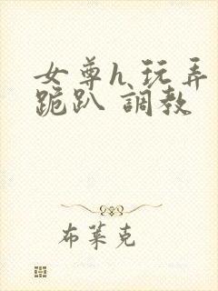 女尊h 玩弄 跪趴 调教
