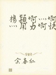 杨颖啊灬啊别停灬用力啊快