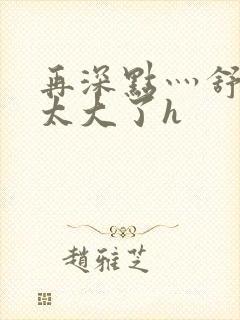 再深点灬舒服灬太大了h