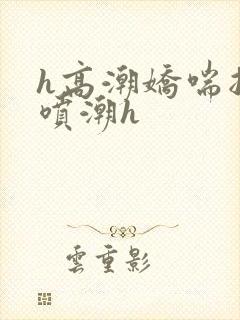 h高潮娇喘抽搐喷潮h