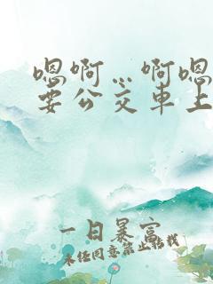 嗯啊…啊嗯嗯还要公交车上