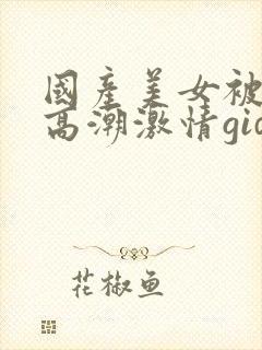 国产美女被爽到高潮激情gid