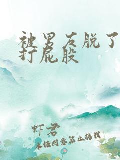 被男友脱了内裤打屁股