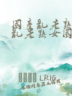 国产乱老熟视频乱老熟女国产