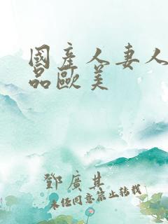 国产人妻人伦精品欧美