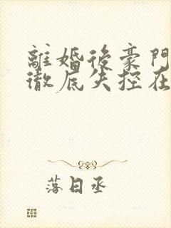 离婚后豪门前夫彻底失控在线阅读