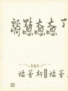 轻点太大了吧,啊嗯嗯嗯
