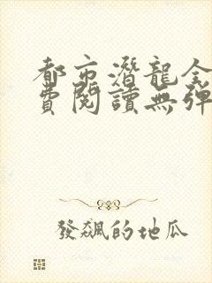 都市潜龙全文免费阅读无弹窗