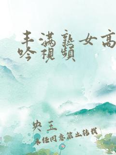 丰满熟女高潮呻吟视频