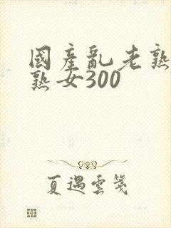 国产乱老熟视频熟女300
