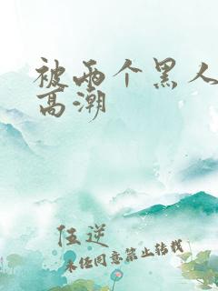 被两个黑人操到高潮