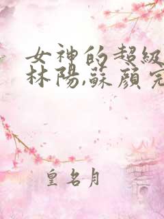 女神的超级赘婿林阳,苏颜完结版