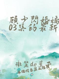 顾少闪婚娇妻103集的最新章节内容
