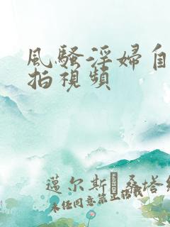 风骚淫妇自拍偷拍视频