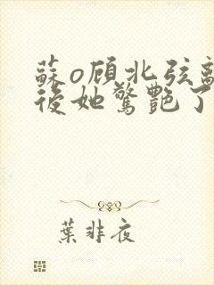 苏o顾北弦离婚后她惊艳了世界