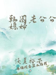 韩国老公公操儿媳妇