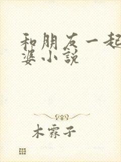 和朋友一起操老婆小说