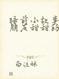 睡前小故事哄女朋友甜甜的长篇