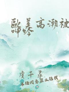 欧美高潮被爽到呻吟