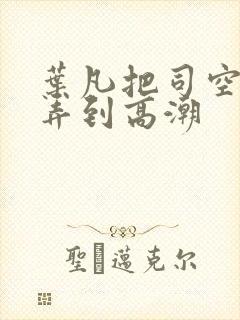 叶凡把司空嫣然弄到高潮