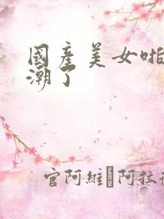 国产美女啪到高潮了