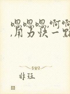 嗯嗯嗯,啊啊啊,用力快一点