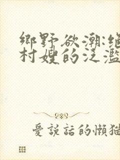 乡野欲潮:绝色村嫂的泛滥春情》
