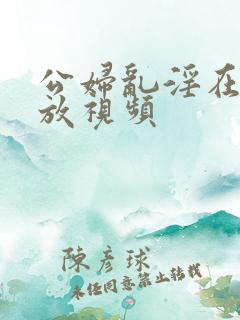 公妇乱淫在线播放视频