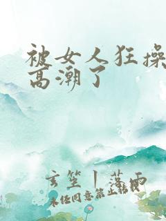 被女人狂操弄到高潮了