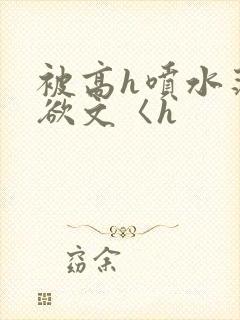 被高h喷水荡肉欲文〈h